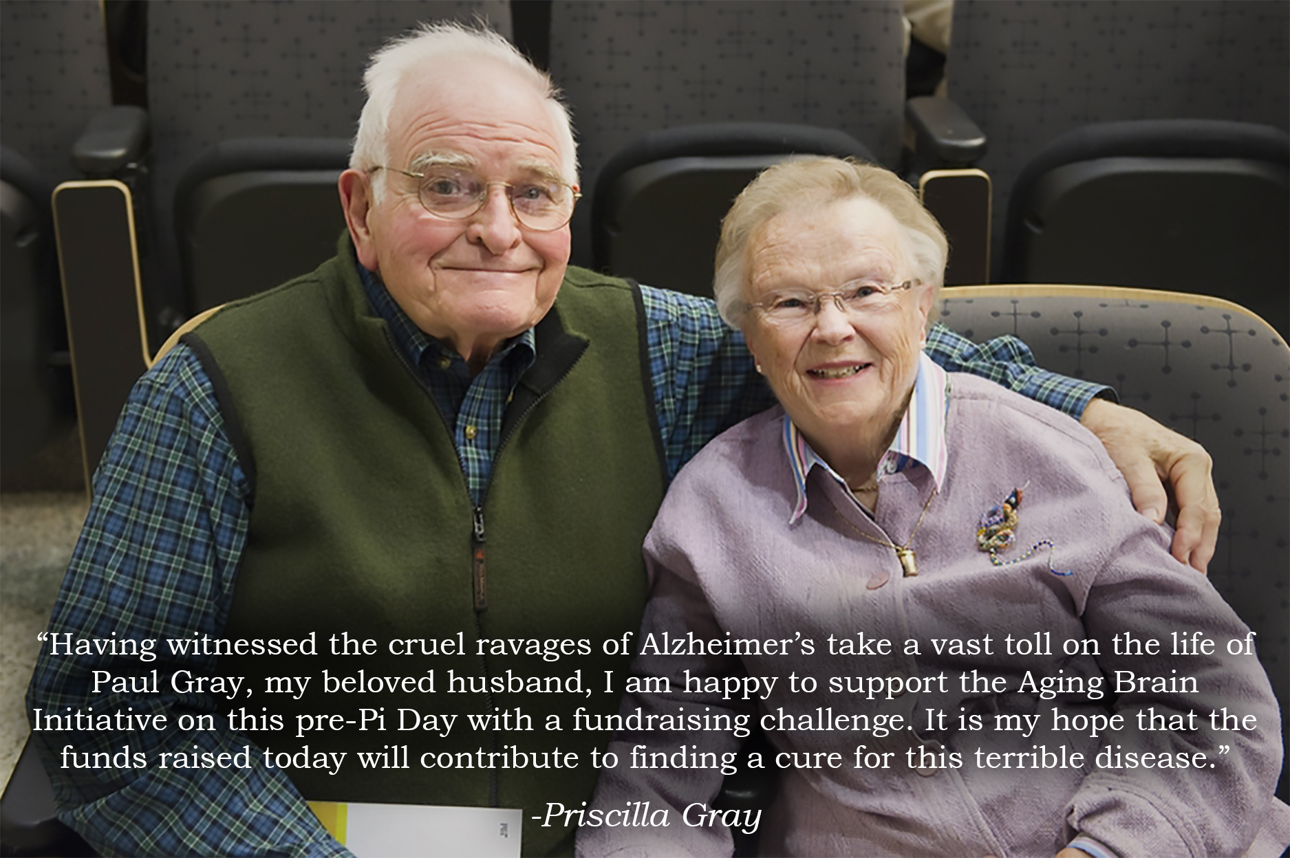 A picture of Paul Gray and Priscilla King Gray seated together in an auditorium. An overlaid quote reads: "Having witnessed the cruel ravages of Alzheimer's take a vast toll on the life of Paul Gray, my beloved husband, I am happy to support the Aging Brain Initiative on this pre-Pi Day with a fundraising challenge. It is my hope that the funds raised today will contribute to finding a cure for this terrible disease."